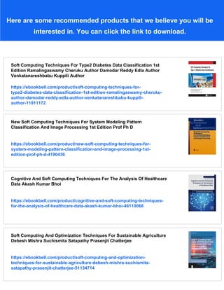 Here are some recommended products that we believe you will be
interested in. You can click the link to download.
Soft Computing Techniques For Type2 Diabetes Data Classification 1st
Edition Ramalingaswamy Cheruku Author Damodar Reddy Edla Author
Venkatanareshbabu Kuppili Author
https://ebookbell.com/product/soft-computing-techniques-for-
type2-diabetes-data-classification-1st-edition-ramalingaswamy-cheruku-
author-damodar-reddy-edla-author-venkatanareshbabu-kuppili-
author-11911172
New Soft Computing Techniques For System Modeling Pattern
Classification And Image Processing 1st Edition Prof Ph D
https://ebookbell.com/product/new-soft-computing-techniques-for-
system-modeling-pattern-classification-and-image-processing-1st-
edition-prof-ph-d-4190436
Cognitive And Soft Computing Techniques For The Analysis Of Healthcare
Data Akash Kumar Bhoi
https://ebookbell.com/product/cognitive-and-soft-computing-techniques-
for-the-analysis-of-healthcare-data-akash-kumar-bhoi-46110068
Soft Computing And Optimization Techniques For Sustainable Agriculture
Debesh Mishra Suchismita Satapathy Prasenjit Chatterjee
https://ebookbell.com/product/soft-computing-and-optimization-
techniques-for-sustainable-agriculture-debesh-mishra-suchismita-
satapathy-prasenjit-chatterjee-51134714
 