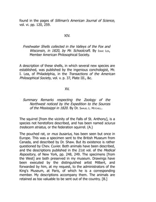 found in the pages of Silliman's American Journal of Science,
vol. vi. pp. 120, 259.
XIV.
Freshwater Shells collected in the Valleys of the Fox and
Wisconsin, in 1820, by Mr. Schoolcraft. By Isaac Lea,
Member American Philosophical Society.
A description of these shells, in which several new species are
established, was published by the ingenious conchologist, Mr.
I. Lea, of Philadelphia, in the Transactions of the American
Philosophical Society, vol. v. p. 37, Plate III., c.
XV.
Summary Remarks respecting the Zoology of the
Northwest noticed by the Expedition to the Sources
of the Mississippi in 1820. By Dr. Samuel L. Mitchell.
The squirrel [from the vicinity of the Falls of St. Anthony], is a
species not heretofore described, and has been named sciurus
tredecem striatus, or the federation squirrel. (A.)
The pouched rat, or mus busarius, has been seen but once in
Europe. This was a specimen sent to the British Museum from
Canada, and described by Dr. Shaw. But its existence is rather
questioned by Chev. Cuvier. Both animals have been described,
and the descriptions published in the 21st vol. of the Medical
Repository, of New York, pp. 248, 249. The specimens [from
the West] are both preserved in my museum. Drawings have
been executed by the distinguished artist Milbert, and
forwarded by him, at my request, to the administrators of the
King's Museum, at Paris, of which he is a corresponding
member. My descriptions accompany them. The animals are
retained as too valuable to be sent out of the country. [B.]
 