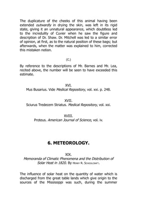 The duplicature of the cheeks of this animal having been
extended outwardly in drying the skin, was left in its rigid
state, giving it an unnatural appearance, which doubtless led
to the incredulity of Cuvier when he saw the figure and
description of Dr. Shaw. Dr. Mitchell was led to a similar error
of opinion, at first, as to the natural position of these bags; but
afterwards, when the matter was explained to him, corrected
this mistaken notion.
(C.)
By reference to the descriptions of Mr. Barnes and Mr. Lea,
recited above, the number will be seen to have exceeded this
estimate.
XVI.
Mus Busarius. Vide Medical Repository, vol. xxi. p. 248.
XVII.
Sciurus Tredecem Striatus. Medical Repository, vol. xxi.
XVIII.
Proteus. American Journal of Science, vol. iv.
6. METEOROLOGY.
XIX.
Memoranda of Climatic Phenomena and the Distribution of
Solar Heat in 1820. By Henry R. Schoolcraft.
The influence of solar heat on the quantity of water which is
discharged from the great table lands which give origin to the
sources of the Mississippi was such, during the summer
 
