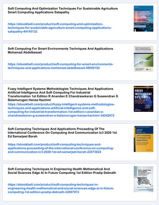 Soft Computing And Optimization Techniques For Sustainable Agriculture
Smart Computing Applications Satapathy
https://ebookbell.com/product/soft-computing-and-optimization-
techniques-for-sustainable-agriculture-smart-computing-applications-
satapathy-44145132
Soft Computing For Smart Environments Techniques And Applications
Mohamad Abdelbasset
https://ebookbell.com/product/soft-computing-for-smart-environments-
techniques-and-applications-mohamad-abdelbasset-49050192
Fuzzy Intelligent Systems Methodologies Techniques And Applications
Artificial Intelligence And Soft Computing For Industrial
Transformation 1st Edition R Anandan E Chandrasekaran G Suseendran S
Balamurugan Hanaa Hachimi
https://ebookbell.com/product/fuzzy-intelligent-systems-methodologies-
techniques-and-applications-artificial-intelligence-and-soft-
computing-for-industrial-transformation-1st-edition-r-anandan-e-
chandrasekaran-g-suseendran-s-balamurugan-hanaa-hachimi-34242672
Soft Computing Techniques And Applications Proceeding Of The
International Conference On Computing And Communication Ic3 2020 1st
Ed Samarjeet Borah
https://ebookbell.com/product/soft-computing-techniques-and-
applications-proceeding-of-the-international-conference-on-computing-
and-communication-ic3-2020-1st-ed-samarjeet-borah-22473622
Soft Computing Techniques In Engineering Health Mathematical And
Social Sciences Edge Ai In Future Computing 1st Edition Pradip Debnath
https://ebookbell.com/product/soft-computing-techniques-in-
engineering-health-mathematical-and-social-sciences-edge-ai-in-future-
computing-1st-edition-pradip-debnath-32807972
 