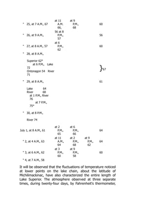 25, at 7 A.M., 67
at 11
A.M.
66,
at 9
P.M.,
68
60
 26, at 9 A.M.,
56 at 8
P.M.,
57
56
 27, at 8 A.M., 57
at 6
P.M.,
62
60
 28, at 8 A.M.,
Superior 62°
at 6 P.M., Lake
72
Ontonagon 54 River
71
}67
 29, at 8 A.M., 61
Lake 64
River 68
at 1 P.M., River
76
at 7 P.M.,
75°
 30, at 8 P.M.,
River 74
July 1, at 8 A.M., 61
at 2
P.M.,
65
at 6
P.M.,
66
64
 2, at 4 A.M., 63
at 11
A.M.,
64
at 2
P.M.,
68
at 9
P.M.,
62
64
 3, at 6 A.M., 62
at 3
P.M.,
60
at 9
P.M.,
58
60
 4, at 7 A.M., 58
It will be observed that the fluctuations of temperature noticed
at lower points on the lake chain, about the latitude of
Michilimackinac, have also characterized the entire length of
Lake Superior. The atmosphere observed at three separate
times, during twenty-four days, by Fahrenheit's thermometer,
 