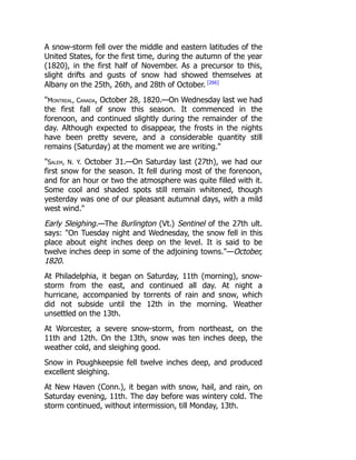 A snow-storm fell over the middle and eastern latitudes of the
United States, for the first time, during the autumn of the year
(1820), in the first half of November. As a precursor to this,
slight drifts and gusts of snow had showed themselves at
Albany on the 25th, 26th, and 28th of October. [266]
Montreal, Canada, October 28, 1820.—On Wednesday last we had
the first fall of snow this season. It commenced in the
forenoon, and continued slightly during the remainder of the
day. Although expected to disappear, the frosts in the nights
have been pretty severe, and a considerable quantity still
remains (Saturday) at the moment we are writing.
Salem, N. Y. October 31.—On Saturday last (27th), we had our
first snow for the season. It fell during most of the forenoon,
and for an hour or two the atmosphere was quite filled with it.
Some cool and shaded spots still remain whitened, though
yesterday was one of our pleasant autumnal days, with a mild
west wind.
Early Sleighing.—The Burlington (Vt.) Sentinel of the 27th ult.
says: On Tuesday night and Wednesday, the snow fell in this
place about eight inches deep on the level. It is said to be
twelve inches deep in some of the adjoining towns.—October,
1820.
At Philadelphia, it began on Saturday, 11th (morning), snow-
storm from the east, and continued all day. At night a
hurricane, accompanied by torrents of rain and snow, which
did not subside until the 12th in the morning. Weather
unsettled on the 13th.
At Worcester, a severe snow-storm, from northeast, on the
11th and 12th. On the 13th, snow was ten inches deep, the
weather cold, and sleighing good.
Snow in Poughkeepsie fell twelve inches deep, and produced
excellent sleighing.
At New Haven (Conn.), it began with snow, hail, and rain, on
Saturday evening, 11th. The day before was wintery cold. The
storm continued, without intermission, till Monday, 13th.
 