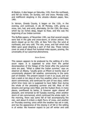 At Boston, it also began on Saturday, 11th, from the northeast,
and fell six inches. On Sunday, rain and snow. Monday cold,
and indifferent sleighing in the streets.—Boston paper, Nov.
14th.
In Vernon, Oneida County, it began on the 11th, in the
evening, and continued, in all, till Monday, 13th, giving us
snow, rain, hail, and wind, alternately. On the 15th, the snow,
which lay six inches deep, began to thaw, and this was the
beginning of our Indian summer.
The Buffalo papers, of November 14th, say that several vessels
were lost in the gale and snow-storm, or driven ashore. The
storm closed up on the 13th, at New York City; the wind at
northwest, and very cold. The rain, snow, and hail which had
fallen gave good sleighing a part of that day. These notices
cover an area of about five hundred miles square, proving, the
universality of our autumnal phenomena.
Indian Summer.
This season appears to be produced by the settling of a thin
azure vapor. It is supposed to arise from the partial
decomposition of the foliage of the forest after the autumnal
rains are past. What is called the Indian summer, says an
observer at Albany, usually gives us fifteen or twenty days of
uncommonly pleasant fall weather, commencing in the early
part of October. The present season it set in as usual, and we
had a week or ten days of very fine weather, when a northeast
storm commenced, and continued for part of two days; within
which time more rain is supposed to have fallen than during
the whole of the preceding summer and fall. Most of the
streams and springs were filled, and the Hudson River, in many
places, overflowed its banks. It however again cleared off
pleasant, and remained so till Tuesday evening, when another
storm of rain commenced, which continued the whole night. In
the morning, there was some fall of hail accompanying the
rain, and about 8 o'clock a slight flurry of snow, and another
on Thursday evening; since which the weather has set in cold,
and has the appearance of the closing in of fall or the setting
in of winter. We however expect to put off winter and cold
 