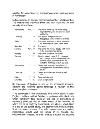weather for some time yet, and anticipate many pleasant days
in November.
Indian summer, in Oneida, commenced on the 15th November.
The weather had previously been cold, with snow and rain and
a murky atmosphere.
Wednesday, Nov. 15. The snow, which lay six inches deep,
began to thaw, and the sky was clear
and sunny.
Thursday,  16. Was a clear and pleasant day
throughout; snow continued to melt.
Friday,  17. The same, and smoky; warm sunshine;
not a cloud to be seen; snow melts.
Saturday,  18. The same.
Sunday, Nov. 19. The same; full moon; cloudy, with wind
in the evening; snow gone.
Monday,  20. The same; sky clear and warm.
Tuesday,  21. Weather cloudy; wind S. E.; prepares
for a change; a little snow during the
previous night, but melts from the
roofs this morning; no sun appears.
Wednesday,  22. Cloudy, dull morning; rain afternoon;
sun appeared a few moments about
4 P. M.
Thursday,  23. Cloudy, with alternate sunshine and
rain.
Friday,  24. Clear and pleasant.
Saturday,  25. Clear and pleasant.
Dr. Freeman, of Boston, in one of his occasional sermons,
employs the following poetic language in relation to this
American phenomenon:—
The southwest is the pleasantest wind which blows in New
England. In the month of October, in particular, after the frosts
which commonly take place at the end of September, it
frequently produces two or three weeks of fair weather, in
which the air is perfectly transparent, and clouds, which float
in a sky of the purest azure, are adorned with brilliant colors.
If at this season a man of an affectionate heart and ardent
imagination should visit the tombs of his friends, the
southwestern breezes, as they breathe through the glowing
 