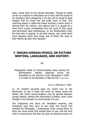 trees, would seem to him almost articulate. Though he might
not be so wrapped in enthusiasm as to fancy that the spirits of
his ancestors were whispering in his ear, yet he would at least
imagine that he heard 'the still small voice' of God. This
charming season is called the Indian Summer, a name which is
derived from the natives, who believe that it is caused by a
wind which comes immediately from the court of their great
and benevolent God Cantantowan, or the Southwestern God;
the God who is superior to all other beings, who sends them
every blessing which they enjoy, and to whom the souls of
their fathers go after their decease.
7. INDIAN HIEROGLYPHICS, OR PICTURE
WRITING, LANGUAGES, AND HISTORY.
XX.
Pictographic Mode of Communicating Ideas among the
Northwestern Indians, observed during the
Expedition to the Sources of the Mississippi in 1820,
in a Letter to the Secretary of War. By Hon. Lewis Cass.
Detroit, February 2, 1821.
Sir: An incident occurred upon my recent tour to the
Northwest, so rare in itself, and which so clearly shows the
facility with which communications may be opened between
savage nations, without the intervention of letters, that I have
thought it not improper to communicate it to you.
The Chippewas and Sioux are hereditary enemies, and
Charlevoix says they were at war when the French first
reached the Mississippi. I endeavored, when among them, to
learn the cause which first excited them to war, and the time
when it commenced. But they can give no rational account. An
 