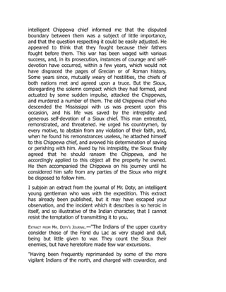 intelligent Chippewa chief informed me that the disputed
boundary between them was a subject of little importance,
and that the question respecting it could be easily adjusted. He
appeared to think that they fought because their fathers
fought before them. This war has been waged with various
success, and, in its prosecution, instances of courage and self-
devotion have occurred, within a few years, which would not
have disgraced the pages of Grecian or of Roman history.
Some years since, mutually weary of hostilities, the chiefs of
both nations met and agreed upon a truce. But the Sioux,
disregarding the solemn compact which they had formed, and
actuated by some sudden impulse, attacked the Chippewas,
and murdered a number of them. The old Chippewa chief who
descended the Mississippi with us was present upon this
occasion, and his life was saved by the intrepidity and
generous self-devotion of a Sioux chief. This man entreated,
remonstrated, and threatened. He urged his countrymen, by
every motive, to abstain from any violation of their faith, and,
when he found his remonstrances useless, he attached himself
to this Chippewa chief, and avowed his determination of saving
or perishing with him. Awed by his intrepidity, the Sioux finally
agreed that he should ransom the Chippewa, and he
accordingly applied to this object all the property he owned.
He then accompanied the Chippewa on his journey until he
considered him safe from any parties of the Sioux who might
be disposed to follow him.
I subjoin an extract from the journal of Mr. Doty, an intelligent
young gentleman who was with the expedition. This extract
has already been published, but it may have escaped your
observation, and the incident which it describes is so heroic in
itself, and so illustrative of the Indian character, that I cannot
resist the temptation of transmitting it to you.
Extract from Mr. Doty's Journal.—The Indians of the upper country
consider those of the Fond du Lac as very stupid and dull,
being but little given to war. They count the Sioux their
enemies, but have heretofore made few war excursions.
Having been frequently reprimanded by some of the more
vigilant Indians of the north, and charged with cowardice, and
 