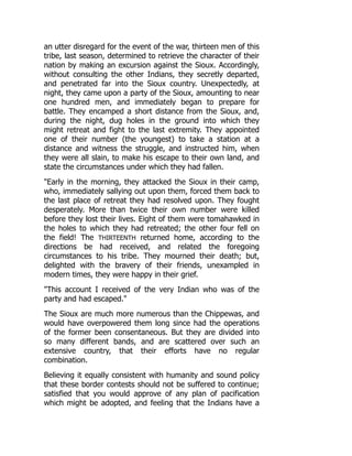 an utter disregard for the event of the war, thirteen men of this
tribe, last season, determined to retrieve the character of their
nation by making an excursion against the Sioux. Accordingly,
without consulting the other Indians, they secretly departed,
and penetrated far into the Sioux country. Unexpectedly, at
night, they came upon a party of the Sioux, amounting to near
one hundred men, and immediately began to prepare for
battle. They encamped a short distance from the Sioux, and,
during the night, dug holes in the ground into which they
might retreat and fight to the last extremity. They appointed
one of their number (the youngest) to take a station at a
distance and witness the struggle, and instructed him, when
they were all slain, to make his escape to their own land, and
state the circumstances under which they had fallen.
Early in the morning, they attacked the Sioux in their camp,
who, immediately sallying out upon them, forced them back to
the last place of retreat they had resolved upon. They fought
desperately. More than twice their own number were killed
before they lost their lives. Eight of them were tomahawked in
the holes to which they had retreated; the other four fell on
the field! The THIRTEENTH returned home, according to the
directions be had received, and related the foregoing
circumstances to his tribe. They mourned their death; but,
delighted with the bravery of their friends, unexampled in
modern times, they were happy in their grief.
This account I received of the very Indian who was of the
party and had escaped.
The Sioux are much more numerous than the Chippewas, and
would have overpowered them long since had the operations
of the former been consentaneous. But they are divided into
so many different bands, and are scattered over such an
extensive country, that their efforts have no regular
combination.
Believing it equally consistent with humanity and sound policy
that these border contests should not be suffered to continue;
satisfied that you would approve of any plan of pacification
which might be adopted, and feeling that the Indians have a
 