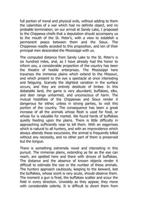 full portion of moral and physical evils, without adding to them
the calamities of a war which had no definite object, and no
probable termination; on our arrival at Sandy Lake, I proposed
to the Chippewa chiefs that a deputation should accompany us
to the mouth of the St. Peter's, with a view to establish a
permanent peace between them and the Sioux. The
Chippewas readily acceded to this proposition, and ten of their
principal men descended the Mississippi with us.
The computed distance from Sandy Lake to the St. Peter's is
six hundred miles, and, as I have already had the honor to
inform you, a considerable proportion of the country has been
the theatre of hostile enterprises. The Mississippi here
traverses the immense plains which extend to the Missouri,
and which present to the eye a spectacle at once interesting
and fatiguing. Scarcely the slightest variation in the surface
occurs, and they are entirely destitute of timber. In this
debatable land, the game is very abundant; buffaloes, elks,
and deer range unharmed, and unconscious of harm. The
mutual hostilities of the Chippewas and Sioux render it
dangerous for either, unless in strong parties, to visit this
portion of the country. The consequence has been a great
increase of all the animals whose flesh is used for food, or
whose fur is valuable for market. We found herds of buffaloes
quietly feeding upon the plains. There is little difficulty in
approaching sufficiently near to kill them. With an eagerness
which is natural to all hunters, and with an improvidence which
always attends these excursions, the animal is frequently killed
without any necessity, and no other part of them is preserved
but the tongue.
There is something extremely novel and interesting in this
pursuit. The immense plains, extending as far as the eye can
reach, are spotted here and there with droves of buffaloes.
The distance and the absence of known objects render it
difficult to estimate the size or the number of these animals.
The hunters approach cautiously, keeping to the leeward, lest
the buffaloes, whose scent is very acute, should observe them.
The moment a gun is fired, the buffaloes scatter and scour the
field in every direction. Unwieldy as they appear, they move
with considerable celerity. It is difficult to divert them from
 