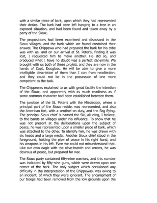 with a similar piece of bark, upon which they had represented
their desire. The bark had been left hanging to a tree in an
exposed situation, and had been found and taken away by a
party of the Sioux.
The propositions had been examined and discussed in the
Sioux villages, and the bark which we found contained their
answer. The Chippewa who had prepared the bark for his tribe
was with us, and on our arrival at St. Peter's, finding it was
lost, I requested him to make another. He did so, and
produced what I have no doubt was a perfect fac-simile. We
brought with us both of these projets, and they are now in the
hands of Capt. Douglass. He will be able to give a more
intelligible description of them than I can from recollection,
and they could not be in the possession of one more
competent to the task.
The Chippewas explained to us with great facility the intention
of the Sioux, and apparently with as much readiness as if
some common character had been established between them.
The junction of the St. Peter's with the Mississippi, where a
principal part of the Sioux reside, was represented, and also
the American fort, with a sentinel on duty, and the flag flying.
The principal Sioux chief is named the Six, alluding, I believe,
to the bands or villages under his influence. To show that he
was not present at the deliberations upon the subject of
peace, he was represented upon a smaller piece of bark, which
was attached to the other. To identify him, he was drawn with
six heads and a large medal. Another Sioux chief stood in the
foreground, holding the pipe of peace in his right hand, and
his weapons in his left. Even we could not misunderstand that.
Like our own eagle with the olive-branch and arrows, he was
desirous of peace, but prepared for war.
The Sioux party contained fifty-nine warriors, and this number
was indicated by fifty-nine guns, which were drawn upon one
corner of the bark. The only subject which occasioned any
difficulty in the interpretation of the Chippewas, was owing to
an incident, of which they were ignorant. The encampment of
our troops had been removed from the low grounds upon the
 