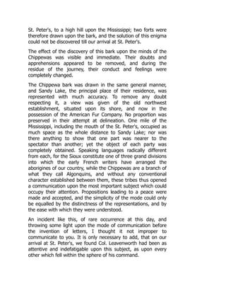 St. Peter's, to a high hill upon the Mississippi; two forts were
therefore drawn upon the bark, and the solution of this enigma
could not be discovered till our arrival at St. Peter's.
The effect of the discovery of this bark upon the minds of the
Chippewas was visible and immediate. Their doubts and
apprehensions appeared to be removed, and during the
residue of the journey, their conduct and feelings were
completely changed.
The Chippewa bark was drawn in the same general manner,
and Sandy Lake, the principal place of their residence, was
represented with much accuracy. To remove any doubt
respecting it, a view was given of the old northwest
establishment, situated upon its shore, and now in the
possession of the American Fur Company. No proportion was
preserved in their attempt at delineation. One mile of the
Mississippi, including the mouth of the St. Peter's, occupied as
much space as the whole distance to Sandy Lake; nor was
there anything to show that one part was nearer to the
spectator than another; yet the object of each party was
completely obtained. Speaking languages radically different
from each, for the Sioux constitute one of three grand divisions
into which the early French writers have arranged the
aborigines of our country, while the Chippewas are a branch of
what they call Algonquins, and without any conventional
character established between them, these tribes thus opened
a communication upon the most important subject which could
occupy their attention. Propositions leading to a peace were
made and accepted, and the simplicity of the mode could only
be equalled by the distinctness of the representations, and by
the ease with which they were understood.
An incident like this, of rare occurrence at this day, and
throwing some light upon the mode of communication before
the invention of letters, I thought it not improper to
communicate to you. It is only necessary to add, that on our
arrival at St. Peter's, we found Col. Leavenworth had been as
attentive and indefatigable upon this subject, as upon every
other which fell within the sphere of his command.
 