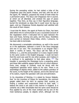 During the preceding winter, he had visited a tribe of the
Chippewas upon this pacific mission, and had, with the aid of
the agent, Mr. Talliafero, prepared the minds of both tribes for
a permanent peace. The Sioux and Chippewas met in council,
at which we all attended, and smoked the pipe of peace
together. They then, as they say in their figurative language,
buried the tomahawk so deep that it could never be dug up
again, and our Chippeway friends departed well satisfied with
the result of their mission.
I trust that Mr. Bolvin, the agent at Prairie du Chien, has been
able before this to communicate to you a successful account of
the negotiation which I instructed him to open between the
Sacs and Foxes, forming one party, and the Sioux. Hostilities
were carried on between these tribes, which, I presume, he
has been able to terminate.
We discovered a remarkable coincidence, as well in the sound
as in the application, between a word in the Sioux language
and one in our own. The circumstance is so singular that I
deem it worthy of notice. The Sioux call the Falls of St.
Anthony Ha ha, and the pronunciation is in every respect similar
to the same words in the English language. I could not learn
that this word was used for any other purpose, and I believe it
is confined in its application to that place alone. [267]
The
traveller in ascending the Mississippi turns a projecting point,
and these falls suddenly appear before him at a short distance.
Every man, savage or civilized, must be struck with the
magnificent spectacle which opens to his view. There is an
assemblage of objects which, added to the solitary grandeur of
the scene, to the height of the cataract, and to the eternal roar
of its waters, inspire the spectator with awe and admiration.
In his Anecdotes of Painting, it is stated by Horace Walpole,
that on the invention of fosses for boundaries, the common
people called them Ha Ha's! to express their surprise on
finding a sudden and unperceived check to their walk. I
believe the word is yet used in this manner in England. It is
certainly not a little remarkable that the same word should be
thus applied by one of the most civilized and by one of the
most barbarous people, to objects which, although not the
 
