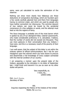 same, were yet calculated to excite the admiration of the
observer.
Nothing can show more clearly how fallacious are those
deductions of comparative etymology, which are founded upon
a few words carefully gleaned here and there from languages
having no common origin, and which are used by people who
have neither connection nor intercourse. The common descent
of two nations can never be traced by the accidental
consonance of a few syllables or words, and the attempt must
lead us into the regions of fancy.
The Sioux language is probably one of the most barren which
is spoken by any of our aboriginal tribes. Colonel Leavenworth,
who made considerable proficiency in it, calculated, I believe,
that the number of words did not exceed one thousand. They
use more gestures in their conversation than any Indians I
have seen, and this is a necessary result of the poverty of their
language.
I am well aware, that the subject of this letter is not within the
ordinary sphere of official communications. But I rely for your
indulgence upon the interest which you have shown to procure
and disseminate a full knowledge of every subject connected
with the internal condition of our country.
I am preparing a memoir upon the present state of the
Indians, agreeably to the intimation in my letter of September
last. I shall finish and transmit it to you as soon as my other
duties will permit.
Very respectfully, sir,
I have, c.,
LEWIS CASS.
Hon. John C. Calhoun,
Secretary of War.
XXI.
Inquiries respecting the History of the Indians of the United
States. By Lewis Cass.
 