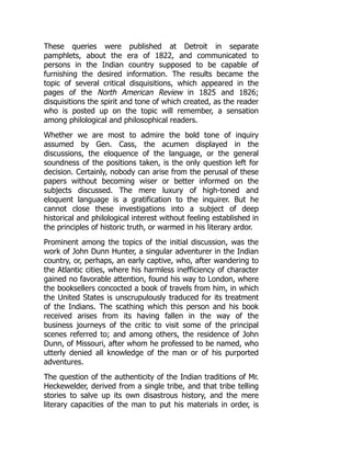 These queries were published at Detroit in separate
pamphlets, about the era of 1822, and communicated to
persons in the Indian country supposed to be capable of
furnishing the desired information. The results became the
topic of several critical disquisitions, which appeared in the
pages of the North American Review in 1825 and 1826;
disquisitions the spirit and tone of which created, as the reader
who is posted up on the topic will remember, a sensation
among philological and philosophical readers.
Whether we are most to admire the bold tone of inquiry
assumed by Gen. Cass, the acumen displayed in the
discussions, the eloquence of the language, or the general
soundness of the positions taken, is the only question left for
decision. Certainly, nobody can arise from the perusal of these
papers without becoming wiser or better informed on the
subjects discussed. The mere luxury of high-toned and
eloquent language is a gratification to the inquirer. But he
cannot close these investigations into a subject of deep
historical and philological interest without feeling established in
the principles of historic truth, or warmed in his literary ardor.
Prominent among the topics of the initial discussion, was the
work of John Dunn Hunter, a singular adventurer in the Indian
country, or, perhaps, an early captive, who, after wandering to
the Atlantic cities, where his harmless inefficiency of character
gained no favorable attention, found his way to London, where
the booksellers concocted a book of travels from him, in which
the United States is unscrupulously traduced for its treatment
of the Indians. The scathing which this person and his book
received arises from its having fallen in the way of the
business journeys of the critic to visit some of the principal
scenes referred to; and among others, the residence of John
Dunn, of Missouri, after whom he professed to be named, who
utterly denied all knowledge of the man or of his purported
adventures.
The question of the authenticity of the Indian traditions of Mr.
Heckewelder, derived from a single tribe, and that tribe telling
stories to salve up its own disastrous history, and the mere
literary capacities of the man to put his materials in order, is
 