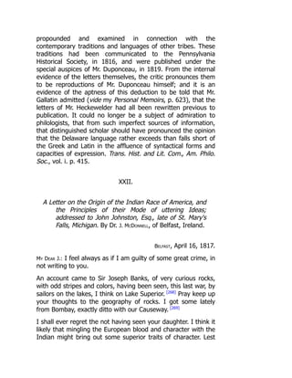 propounded and examined in connection with the
contemporary traditions and languages of other tribes. These
traditions had been communicated to the Pennsylvania
Historical Society, in 1816, and were published under the
special auspices of Mr. Duponceau, in 1819. From the internal
evidence of the letters themselves, the critic pronounces them
to be reproductions of Mr. Duponceau himself; and it is an
evidence of the aptness of this deduction to be told that Mr.
Gallatin admitted (vide my Personal Memoirs, p. 623), that the
letters of Mr. Heckewelder had all been rewritten previous to
publication. It could no longer be a subject of admiration to
philologists, that from such imperfect sources of information,
that distinguished scholar should have pronounced the opinion
that the Delaware language rather exceeds than falls short of
the Greek and Latin in the affluence of syntactical forms and
capacities of expression. Trans. Hist. and Lit. Com., Am. Philo.
Soc., vol. i. p. 415.
XXII.
A Letter on the Origin of the Indian Race of America, and
the Principles of their Mode of uttering Ideas;
addressed to John Johnston, Esq., late of St. Mary's
Falls, Michigan. By Dr. J. McDonnell, of Belfast, Ireland.
Belfast, April 16, 1817.
My Dear J.: I feel always as if I am guilty of some great crime, in
not writing to you.
An account came to Sir Joseph Banks, of very curious rocks,
with odd stripes and colors, having been seen, this last war, by
sailors on the lakes, I think on Lake Superior. [268]
Pray keep up
your thoughts to the geography of rocks. I got some lately
from Bombay, exactly ditto with our Causeway. [269]
I shall ever regret the not having seen your daughter. I think it
likely that mingling the European blood and character with the
Indian might bring out some superior traits of character. Lest
 