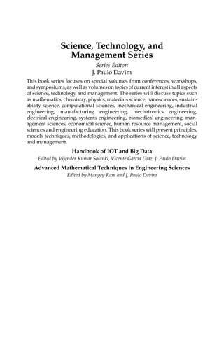 Science, Technology, and
Management Series
Series Editor:
J. Paulo Davim
This book series focuses on special volumes from conferences, workshops,
and symposiums, as well as volumes on topics of current interest in all aspects
of science, technology and management. The series will discuss topics such
as mathematics, chemistry, physics, materials science, nanosciences, sustain-
ability science, computational sciences, mechanical ­
engineering, ­
industrial
engineering, manufacturing engineering, mechatronics ­
engineering,
­
electrical engineering, systems engineering, biomedical engineering, man-
agement sciences, economical science, human resource management, social
sciences and engineering education. This book series will present principles,
models techniques, methodologies, and applications of science, technology
and management.
Handbook of IOT and Big Data
Edited by Vijender Kumar Solanki, Vicente García Díaz, J. Paulo Davim
Advanced Mathematical Techniques in Engineering Sciences
Edited by Mangey Ram and J. Paulo Davim
 