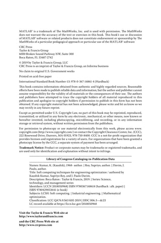 MATLAB® is a trademark of The MathWorks, Inc. and is used with permission. The MathWorks
does not warrant the accuracy of the text or exercises in this book. This book’s use or discussion
of MATLAB® software or related products does not constitute endorsement or sponsorship by The
MathWorks of a particular pedagogical approach or particular use of the MATLAB® software
CRC Press
Taylor & Francis Group
6000 Broken Sound Parkway NW, Suite 300
Boca Raton, FL 33487-2742
© 2019 by Taylor & Francis Group, LLC
CRC Press is an imprint of Taylor & Francis Group, an Informa business
No claim to original U.S. Government works
Printed on acid-free paper
International Standard Book Number-13: 978-0-367-14861-4 (Hardback)
This book contains information obtained from authentic and highly regarded sources. Reasonable
efforts have been made to publish reliable data and information, but the author and publisher cannot
assume responsibility for the validity of all materials or the consequences of their use. The authors
and publishers have attempted to trace the copyright holders of all material reproduced in this
publication and apologize to copyright holders if permission to publish in this form has not been
obtained. If any copyright material has not been acknowledged, please write and let us know so we
may rectify in any future reprint.
Except as permitted under U.S. Copyright Law, no part of this book may be reprinted, reproduced,
transmitted, or utilized in any form by any electronic, mechanical, or other means, now known or
hereafter invented, including photocopying, microfilming, and recording, or in any information
storage or retrieval system, without written permission from the publishers.
For permission to photocopy or use material electronically from this work, please access www.­
copyright.com (http://www.copyright.com/) or contact the Copyright Clearance Center, Inc. (CCC),
222 Rosewood Drive, Danvers, MA 01923, 978-750-8400. CCC is a not-for-profit organization that
provides licenses and registration for a variety of users. For organizations that have been granted a
photocopy license by the CCC, a separate system of payment has been arranged.
Trademark Notice: Product or corporate names may be trademarks or registered trademarks, and
are used only for identification and explanation without intent to infringe.
Library of Congress Cataloging-in-Publication Data
Names: Kumar, K. (Kaushik), 1968- author. | Roy, Supriyo, author. | Davim, J.
Paulo, author.
Title: Soft computing techniques for engineering optimization / authored by
Kaushik Kumar, Supriyo Roy, and J. Paulo Davim.
Description: Boca Raton : Taylor & Francis, 2019. | Series: Science,
technology, and management series
Identifiers: LCCN 2018050968| ISBN 9780367148614 (hardback : alk. paper) |
ISBN 9780429053641 (e-book)
Subjects: LCSH: Soft computing. | Industrial engineering. | Mathematical
optimization.
Classification: LCC QA76.9.S63 K85 2019 | DDC 006.3—dc23
LC record available at https://lccn.loc.gov/2018050968
Visit the Taylor & Francis Web site at
http://www.taylorandfrancis.com
and the CRC Press Web site at
http://www.crcpress.com
 