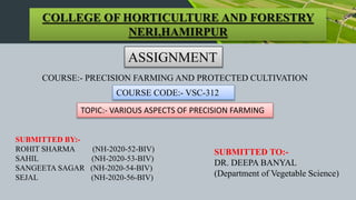 COLLEGE OF HORTICULTURE AND FORESTRY
NERI,HAMIRPUR
ASSIGNMENT
COURSE:- PRECISION FARMING AND PROTECTED CULTIVATION
COURSE CODE:- VSC-312
TOPIC:- VARIOUS ASPECTS OF PRECISION FARMING
SUBMITTED BY:-
ROHIT SHARMA (NH-2020-52-BIV)
SAHIL (NH-2020-53-BIV)
SANGEETA SAGAR (NH-2020-54-BIV)
SEJAL (NH-2020-56-BIV)
SUBMITTED TO:-
DR. DEEPA BANYAL
(Department of Vegetable Science)
 