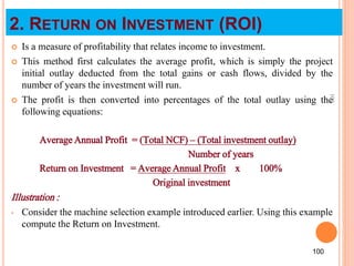 2. RETURN ON INVESTMENT (ROI)
 Is a measure of profitability that relates income to investment.
 This method first calculates the average profit, which is simply the project
initial outlay deducted from the total gains or cash flows, divided by the
number of years the investment will run.
 The profit is then converted into percentages of the total outlay using the
following equations:
Average Annual Profit = (Total NCF) – (Total investment outlay)
Number of years
Return on Investment = Average Annual Profit x 100%
Original investment
Illustration :
• Consider the machine selection example introduced earlier. Using this example
compute the Return on Investment.
100
100
 