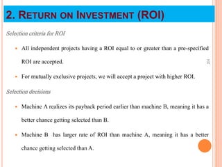 Selection criteria for ROI
 All independent projects having a ROI equal to or greater than a pre-specified
ROI are accepted.
 For mutually exclusive projects, we will accept a project with higher ROI.
Selection decisions
 Machine A realizes its payback period earlier than machine B, meaning it has a
better chance getting selected than B.
 Machine B has larger rate of ROI than machine A, meaning it has a better
chance getting selected than A.
102
2. RETURN ON INVESTMENT (ROI)
 