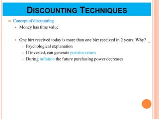 DISCOUNTING TECHNIQUES
 Concept of discounting
 Money has time value
 One birr received today is more than one birr received in 2 years. Why?
1. Psychological explanation
2. If invested, can generate positive return
3. During inflation the future purchasing power decreases
1
 