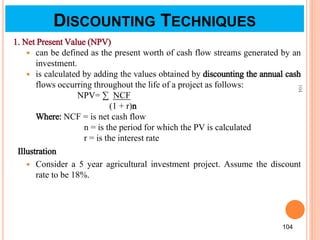 104
104
1. Net Present Value (NPV)
 can be defined as the present worth of cash flow streams generated by an
investment.
 is calculated by adding the values obtained by discounting the annual cash
flows occurring throughout the life of a project as follows:
NPV= ∑ NCF
(1 + r)n
Where: NCF = is net cash flow
n = is the period for which the PV is calculated
r = is the interest rate
Illustration
 Consider a 5 year agricultural investment project. Assume the discount
rate to be 18%.
DISCOUNTING TECHNIQUES
 