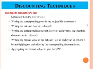 The steps to calculate NPV are:
 Setting up the NPV format/table
 Writing the corresponding years in the project life in column 1
 Writing the net cash flows in column 2
 Writing the corresponding discount factors of each year at the specified
discount rate in column 3
 Writing the present value of the net cash flow of each year in column 4
by multiplying net cash flow by the corresponding discount factor.
 Aggregating the present values to give the NPV
105
DISCOUNTING TECHNIQUES
 