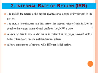 2. INTERNAL RATE OF RETURN (IRR)
 The IRR is the return to the capital invested or allocated or investment in the
project.
 The IRR is the discount rate that makes the present value of cash inflows is
equal to the present value of cash outflows, i.e., NPV is zero.
 Allows the firm to assess whether an investment in the projects would yield a
better return based on internal standards of return
 Allows comparison of projects with different initial outlays
108
 