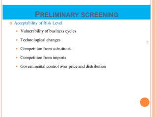 PRELIMINARY SCREENING
 Acceptability of Risk Level
 Vulnerability of business cycles
 Technological changes
 Competition from substitutes
 Competition from imports
 Governmental control over price and distribution
11
 