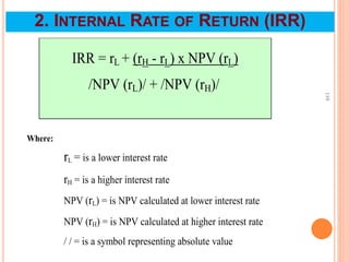 110
IRR = rL + (rH - rL) x NPV (rL)
/NPV (rL)/ + /NPV (rH)/
Where:
rL = is a lower interest rate
rH = is a higher interest rate
NPV (rL) = is NPV calculated at lower interest rate
NPV (rH) = is NPV calculated at higher interest rate
/ / = is a symbol representing absolute value
2. INTERNAL RATE OF RETURN (IRR)
 