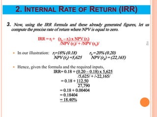 3. Now, using the IRR formula and these already generated figures, let us
compute the precise rate of return where NPV is equal to zero.
IRR = rl + (rh – rl) x NPV (rl)
/NPV (rl)/ + /NPV (rh)/
 In our illustration: rl=18% (0.18) rh =20% (0.20)
NPV (rl) =5,625 NPV (rh) = (22,165)
 Hence, given the formula and the required inputs,
IRR= 0.18 + (0.20 – 0.18) x 5,625
/5,625/ + /-22,165/
= 0.18 + 112.50
27,790
= 0.18 + 0.00404
= 0.18404
= 18.40%
112
2. INTERNAL RATE OF RETURN (IRR)
 