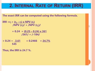 The exact IRR can be computed using the following formula.
IRR =rl + (rh - rl) x NPV (rl)
/NPV (rl)/ + /NPV (rh)/
= 0.24 + (0.25 – 0.24) x 361
/361/ + /-184/
= 0.24 + 3.61 = 0.2466 = 24.7%
545
Thus, the IRR is 24.7 %.
118
2. INTERNAL RATE OF RETURN (IRR)
 
