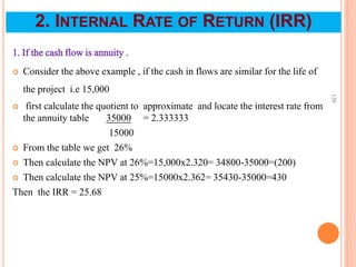 1. If the cash flow is annuity .
 Consider the above example , if the cash in flows are similar for the life of
the project i.e 15,000
 first calculate the quotient to approximate and locate the interest rate from
the annuity table 35000 = 2.333333
15000
 From the table we get 26%
 Then calculate the NPV at 26%=15,000x2.320= 34800-35000=(200)
 Then calculate the NPV at 25%=15000x2.362= 35430-35000=430
Then the IRR = 25.68
120
2. INTERNAL RATE OF RETURN (IRR)
 