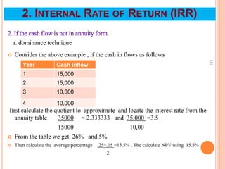 2. If the cash flow is not in annuity form.
a. dominance technique
 Consider the above example , if the cash in flows as follows
first calculate the quotient to approximate and locate the interest rate from the
annuity table 35000 = 2.333333 and 35,000 =3.5
15000 10,00
 From the table we get 26% and 5%
 Then calculate the average percentage .25+.05 =15.5% . The calculate NPV using 15.5%
2
121
2. INTERNAL RATE OF RETURN (IRR)
Year Cash inflow
1 15,000
2 15,000
3 10,000
4 10,000
 