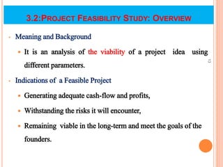 3.2:PROJECT FEASIBILITY STUDY: OVERVIEW
• Meaning and Background
 It is an analysis of the viability of a project idea using
different parameters.
• Indications of a Feasible Project
 Generating adequate cash-flow and profits,
 Withstanding the risks it will encounter,
 Remaining viable in the long-term and meet the goals of the
founders.
13
 
