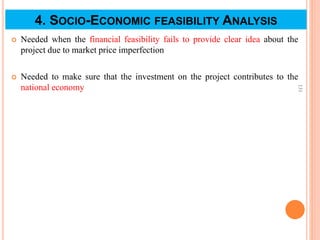 4. SOCIO-ECONOMIC FEASIBILITY ANALYSIS
 Needed when the financial feasibility fails to provide clear idea about the
project due to market price imperfection
 Needed to make sure that the investment on the project contributes to the
national economy
131
 