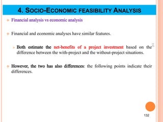  Financial analysis vs economic analysis
 Financial and economic analyses have similar features.
 Both estimate the net-benefits of a project investment based on the
difference between the with-project and the without-project situations.
 However, the two has also differences: the following points indicate their
differences.
132
132
4. SOCIO-ECONOMIC FEASIBILITY ANALYSIS
 