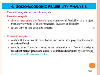  Financial analysis vs economic analysis
• Financial analysis
 aims at appraising the financial and commercial feasibility of a project
from the viewpoint of an entrepreneurs, investor, or financier.
 covers only private costs and benefits
• Economic analysis
 deals with the economic contribution and impact of a project at the macro
or national level.
 uses the same financial statements and schedules as a financial analysis
but adjust market prices and costs (to eliminate distortions) by converting
market values to economic values.
133
133
4. SOCIO-ECONOMIC FEASIBILITY ANALYSIS
 