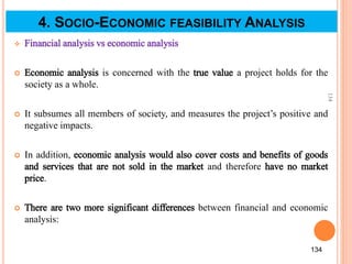  Financial analysis vs economic analysis
 Economic analysis is concerned with the true value a project holds for the
society as a whole.
 It subsumes all members of society, and measures the project’s positive and
negative impacts.
 In addition, economic analysis would also cover costs and benefits of goods
and services that are not sold in the market and therefore have no market
price.
 There are two more significant differences between financial and economic
analysis:
134
134
4. SOCIO-ECONOMIC FEASIBILITY ANALYSIS
 
