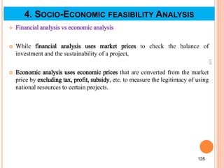  Financial analysis vs economic analysis
 While financial analysis uses market prices to check the balance of
investment and the sustainability of a project,
 Economic analysis uses economic prices that are converted from the market
price by excluding tax, profit, subsidy, etc. to measure the legitimacy of using
national resources to certain projects.
135
135
4. SOCIO-ECONOMIC FEASIBILITY ANALYSIS
 