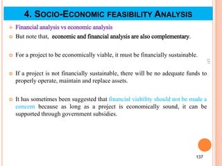  Financial analysis vs economic analysis
 But note that, economic and financial analysis are also complementary.
 For a project to be economically viable, it must be financially sustainable.
 If a project is not financially sustainable, there will be no adequate funds to
properly operate, maintain and replace assets.
 It has sometimes been suggested that financial viability should not be made a
concern because as long as a project is economically sound, it can be
supported through government subsidies.
137
137
4. SOCIO-ECONOMIC FEASIBILITY ANALYSIS
 