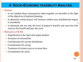  Purpose
 to see whether these consequences taken together are desirable in the light
of the objectives of national planning.
 to determine which project will increase welfare once distributional impact
is considered.
 to determine the not only the level of project’s benefits and costs but who
receives the benefit and pays the costs.
 Rationales of SCBA
 Imperfection in the input and output markets
 Existence of externalities
 Consideration for income distribution
 Consideration for saving
 Treatment of certain costs as revenue lines
 Consideration for merit
139
139
4. SOCIO-ECONOMIC FEASIBILITY ANALYSIS
 
