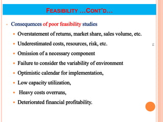 FEASIBILITY …CONT’D…
• Consequences of poor feasibility studies
 Overstatement of returns, market share, sales volume, etc.
 Underestimated costs, resources, risk, etc.
 Omission of a necessary component
 Failure to consider the variability of environment
 Optimistic calendar for implementation,
 Low capacity utilization,
 Heavy costs overruns,
 Deteriorated financial profitability.
14
 