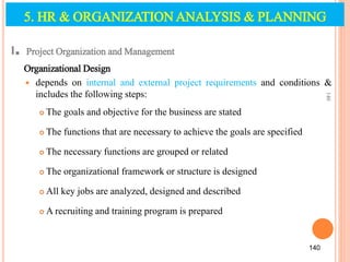 5. HR & ORGANIZATION ANALYSIS & PLANNING
I. Project Organization and Management
Organizational Design
 depends on internal and external project requirements and conditions &
includes the following steps:
 The goals and objective for the business are stated
 The functions that are necessary to achieve the goals are specified
 The necessary functions are grouped or related
 The organizational framework or structure is designed
 All key jobs are analyzed, designed and described
 A recruiting and training program is prepared
140
140
 