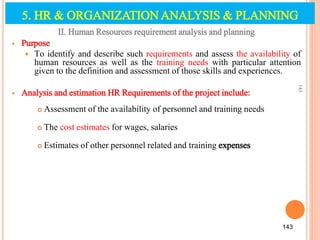 II. Human Resources requirement analysis and planning
 Purpose
 To identify and describe such requirements and assess the availability of
human resources as well as the training needs with particular attention
given to the definition and assessment of those skills and experiences.
 Analysis and estimation HR Requirements of the project include:
 Assessment of the availability of personnel and training needs
 The cost estimates for wages, salaries
 Estimates of other personnel related and training expenses
143
143
5. HR & ORGANIZATION ANALYSIS & PLANNING
 