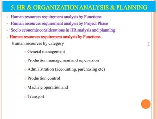 • Human resources requirement analysis by Functions
• Human resources requirement analysis by Project Phase
• Socio economic considerations in HR analysis and planning
i. Human resources requirement analysis by Functions
Human resources by category
 General management
 Production management and supervision
 Administration (accounting, purchasing etc)
 Production control
 Machine operation and
 Transport
144
5. HR & ORGANIZATION ANALYSIS & PLANNING
 