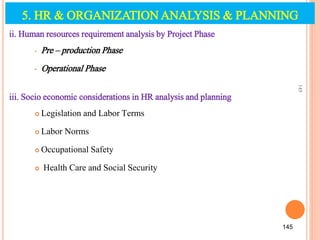 ii. Human resources requirement analysis by Project Phase
• Pre – production Phase
• Operational Phase
iii. Socio economic considerations in HR analysis and planning
 Legislation and Labor Terms
 Labor Norms
 Occupational Safety
 Health Care and Social Security
145
145
5. HR & ORGANIZATION ANALYSIS & PLANNING
 