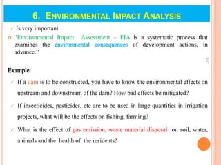 6. ENVIRONMENTAL IMPACT ANALYSIS
 Is very important
 “Environmental Impact Assessment – EIA is a systematic process that
examines the environmental consequences of development actions, in
advance.”
Example:
 If a dam is to be constructed, you have to know the environmental effects on
upstream and downstream of the dam? How bad effects be mitigated?
 If insecticides, pesticides, etc are to be used in large quantities in irrigation
projects, what will be the effects on fishing, farming?
 What is the effect of gas emission, waste material disposal on soil, water,
animals and the health of the residents?
147
 
