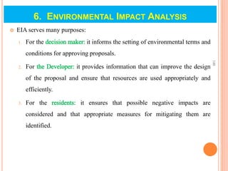  EIA serves many purposes:
1. For the decision maker: it informs the setting of environmental terms and
conditions for approving proposals.
2. For the Developer: it provides information that can improve the design
of the proposal and ensure that resources are used appropriately and
efficiently.
3. For the residents: it ensures that possible negative impacts are
considered and that appropriate measures for mitigating them are
identified.
148
6. ENVIRONMENTAL IMPACT ANALYSIS
 