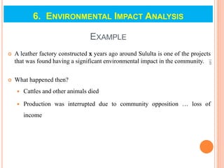EXAMPLE
 A leather factory constructed x years ago around Sululta is one of the projects
that was found having a significant environmental impact in the community.
 What happened then?
 Cattles and other animals died
 Production was interrupted due to community opposition … loss of
income
149
6. ENVIRONMENTAL IMPACT ANALYSIS
 
