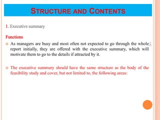 STRUCTURE AND CONTENTS
1. Executive summary
Functions
 As managers are busy and most often not expected to go through the whole
report initially, they are offered with the executive summary, which will
motivate them to go to the details if attracted by it.
 The executive summary should have the same structure as the body of the
feasibility study and cover, but not limited to, the following areas:
152
 